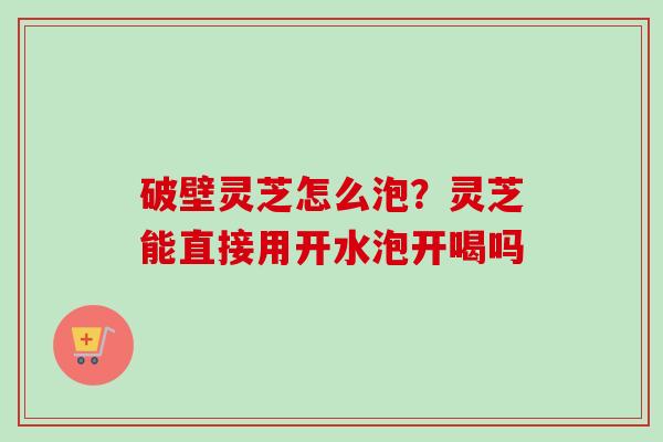 破壁灵芝怎么泡?灵芝能直接用开水泡开喝吗-第1张图片-卓越灵芝孢子粉 破壁灵芝怎么泡?灵芝能直接用开水泡开喝吗-第1张图片-卓越灵芝孢子粉