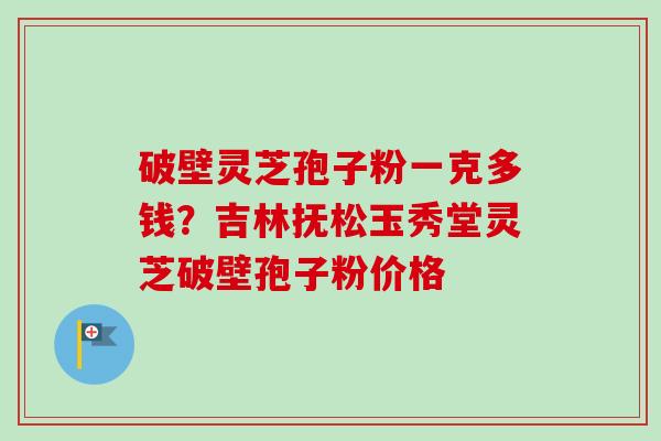 破壁灵芝孢子粉一克多钱?吉林抚松玉秀堂灵芝破壁孢子粉价格-第1张图片-卓越灵芝孢子粉 破壁灵芝孢子粉一克多钱?吉林抚松玉秀堂灵芝破壁孢子粉价格-第1张图片-卓越灵芝孢子粉