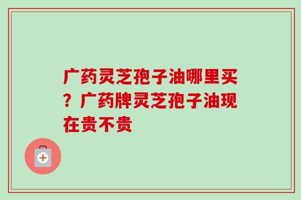 广药灵芝孢子油哪里买？广药牌灵芝孢子油现在贵不贵-第1张图片-卓越灵芝孢子粉