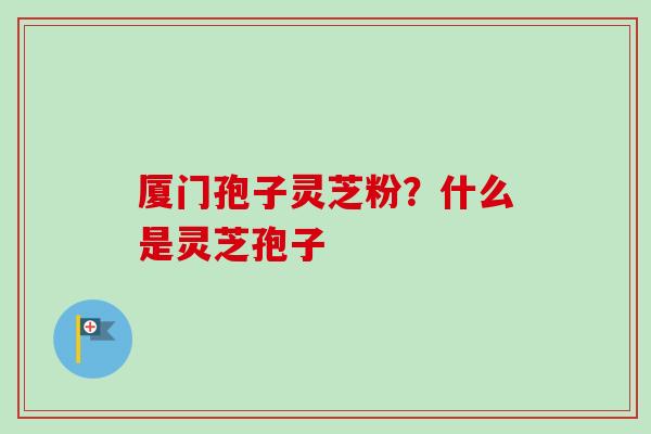 厦门孢子灵芝粉？什么是灵芝孢子-第1张图片-卓越灵芝孢子粉