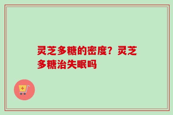 灵芝多糖的密度？灵芝多糖治失眠吗-第1张图片-卓越灵芝孢子粉
