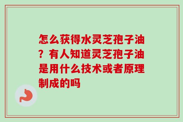 怎么获得水灵芝孢子油？有人知道灵芝孢子油是用什么技术或者原理制成的吗-第1张图片-卓越灵芝孢子粉