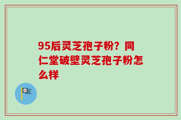 95后灵芝孢子粉?同仁堂破壁灵芝孢子粉怎么样-第1张图片-卓越灵芝孢子粉 95后灵芝孢子粉?同仁堂破壁灵芝孢子粉怎么样-第1张图片-卓越灵芝孢子粉