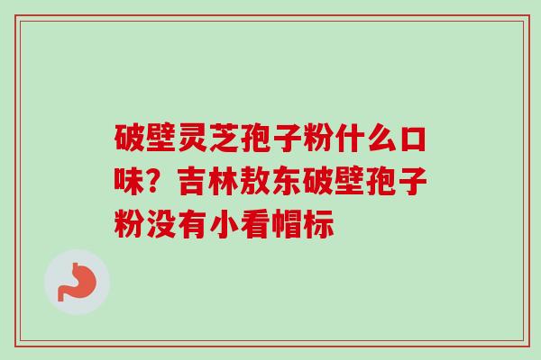 破壁灵芝孢子粉什么口味?吉林敖东破壁孢子粉没有小看帽标-第1张图片-卓越灵芝孢子粉 破壁灵芝孢子粉什么口味?吉林敖东破壁孢子粉没有小看帽标-第1张图片-卓越灵芝孢子粉