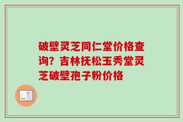 破壁灵芝同仁堂价格查询？吉林抚松玉秀堂灵芝破壁孢子粉价格-第1张图片-卓越灵芝孢子粉