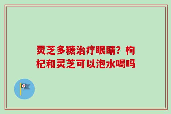 灵芝多糖治疗眼睛?枸杞和灵芝可以泡水喝吗-第1张图片-卓越灵芝孢子粉 灵芝多糖治疗眼睛?枸杞和灵芝可以泡水喝吗-第1张图片-卓越灵芝孢子粉