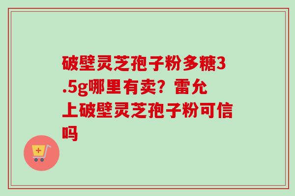 破壁灵芝孢子粉多糖3.5g哪里有卖？雷允上破壁灵芝孢子粉可信吗-第1张图片-卓越灵芝孢子粉