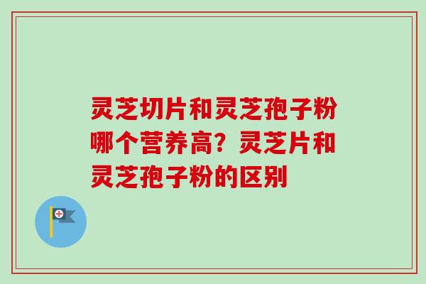 灵芝切片和灵芝孢子粉哪个营养高?灵芝片和灵芝孢子粉的区别-第1张图片-卓越灵芝孢子粉 灵芝切片和灵芝孢子粉哪个营养高?灵芝片和灵芝孢子粉的区别-第1张图片-卓越灵芝孢子粉