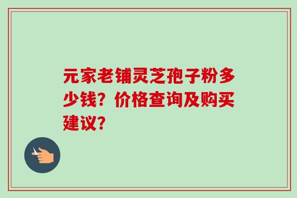元家老铺灵芝孢子粉多少钱？价格查询及购买建议？-第1张图片-卓越灵芝孢子粉