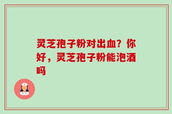 灵芝孢子粉对出血?你好,灵芝孢子粉能泡酒吗-第1张图片-卓越灵芝孢子粉 灵芝孢子粉对出血?你好,灵芝孢子粉能泡酒吗-第1张图片-卓越灵芝孢子粉