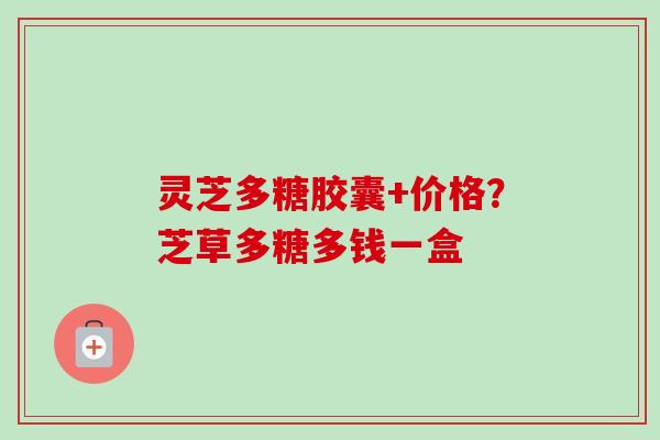 灵芝多糖胶囊+价格？芝草多糖多钱一盒-第1张图片-卓越灵芝孢子粉