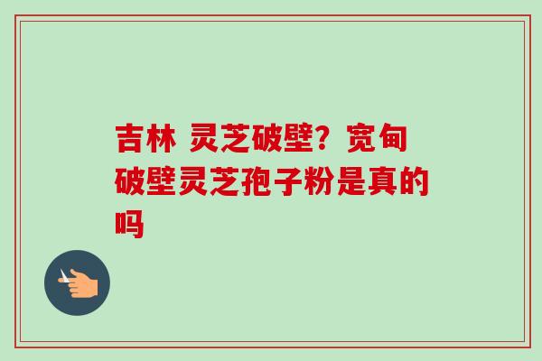 吉林 灵芝破壁?宽甸破壁灵芝孢子粉是真的吗-第1张图片-卓越灵芝孢子粉 吉林 灵芝破壁?宽甸破壁灵芝孢子粉是真的吗-第1张图片-卓越灵芝孢子粉