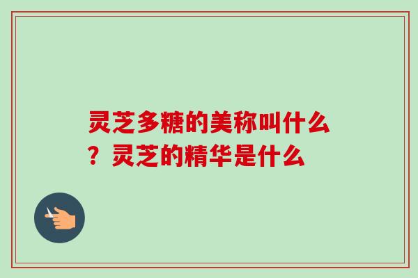 灵芝多糖的美称叫什么？灵芝的精华是什么-第1张图片-卓越灵芝孢子粉