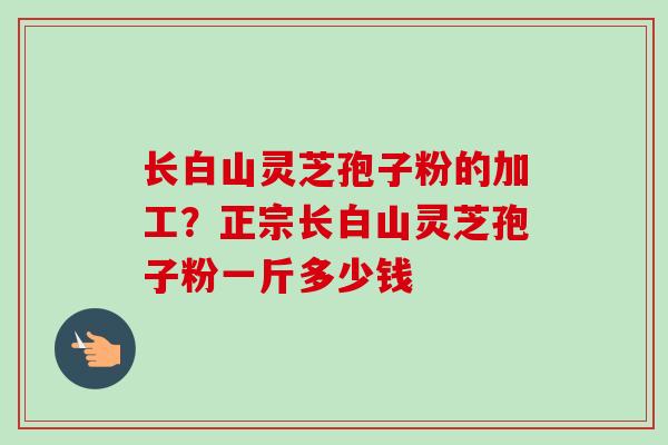长白山灵芝孢子粉的加工？正宗长白山灵芝孢子粉一斤多少钱-第1张图片-卓越灵芝孢子粉
