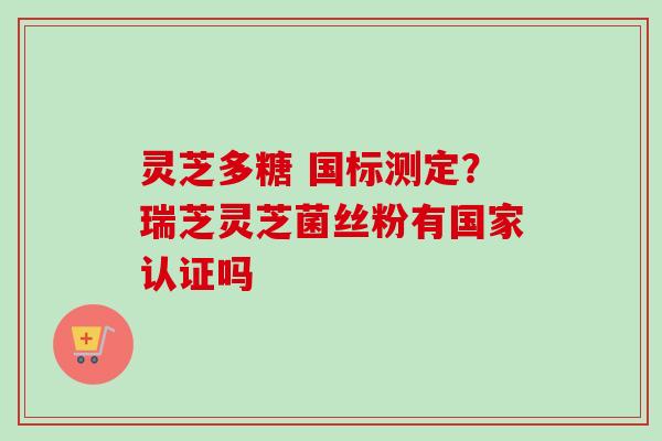 灵芝多糖 国标测定?瑞芝灵芝菌丝粉有国家认证吗-第1张图片-卓越灵芝孢子粉 灵芝多糖 国标测定?瑞芝灵芝菌丝粉有国家认证吗-第1张图片-卓越灵芝孢子粉