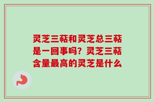 灵芝三萜和灵芝总三萜是一回事吗？灵芝三萜含量最高的灵芝是什么-第1张图片-卓越灵芝孢子粉