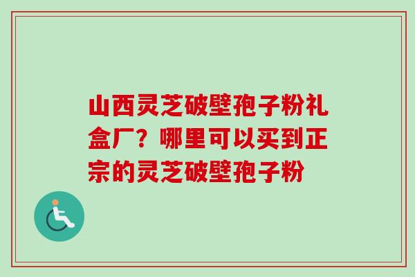 山西灵芝破壁孢子粉礼盒厂？哪里可以买到正宗的灵芝破壁孢子粉-第1张图片-卓越灵芝孢子粉