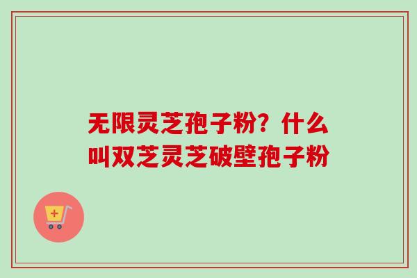 无限灵芝孢子粉？什么叫双芝灵芝破壁孢子粉-第1张图片-卓越灵芝孢子粉