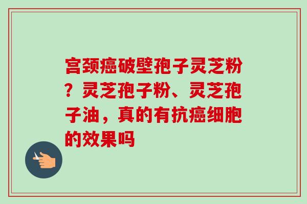 宫颈癌破壁孢子灵芝粉?灵芝孢子粉、灵芝孢子油,真的有抗癌细胞的效果吗-第1张图片-卓越灵芝孢子粉 宫颈癌破壁孢子灵芝粉?灵芝孢子粉、灵芝孢子油,真的有抗癌细胞的效果吗-第1张图片-卓越灵芝孢子粉