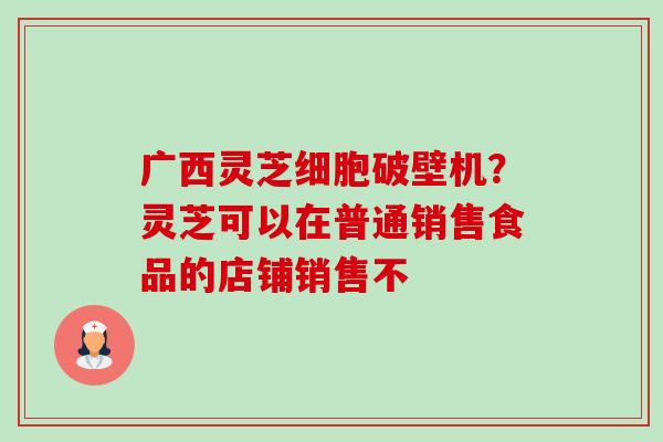 广西灵芝细胞破壁机?灵芝可以在普通销售食品的店铺销售不-第1张图片-卓越灵芝孢子粉 广西灵芝细胞破壁机?灵芝可以在普通销售食品的店铺销售不-第1张图片-卓越灵芝孢子粉
