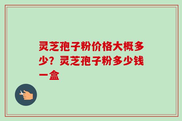 灵芝孢子粉价格大概多少?灵芝孢子粉多少钱一盒-第1张图片-卓越灵芝孢子粉 灵芝孢子粉价格大概多少?灵芝孢子粉多少钱一盒-第1张图片-卓越灵芝孢子粉