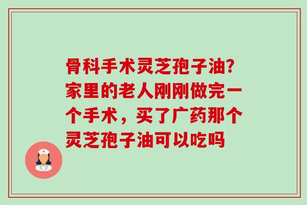骨科手术灵芝孢子油?家里的老人刚刚做完一个手术,买了广药那个灵芝孢子油可以吃吗-第1张图片-卓越灵芝孢子粉 骨科手术灵芝孢子油?家里的老人刚刚做完一个手术,买了广药那个灵芝孢子油可以吃吗-第1张图片-卓越灵芝孢子粉