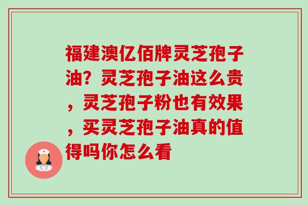 福建澳亿佰牌灵芝孢子油？灵芝孢子油这么贵，灵芝孢子粉也有效果，买灵芝孢子油真的值得吗你怎么看-第1张图片-卓越灵芝孢子粉