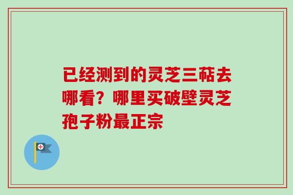 已经测到的灵芝三萜去哪看?哪里买破壁灵芝孢子粉最正宗-第1张图片-卓越灵芝孢子粉 已经测到的灵芝三萜去哪看?哪里买破壁灵芝孢子粉最正宗-第1张图片-卓越灵芝孢子粉