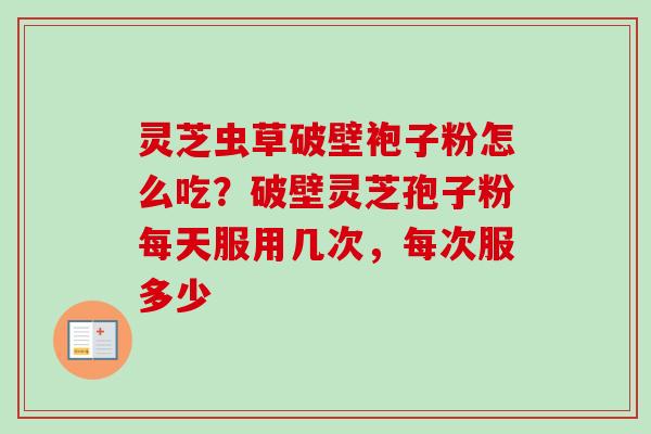 灵芝虫草破壁袍子粉怎么吃？破壁灵芝孢子粉每天服用几次，每次服多少-第1张图片-卓越灵芝孢子粉