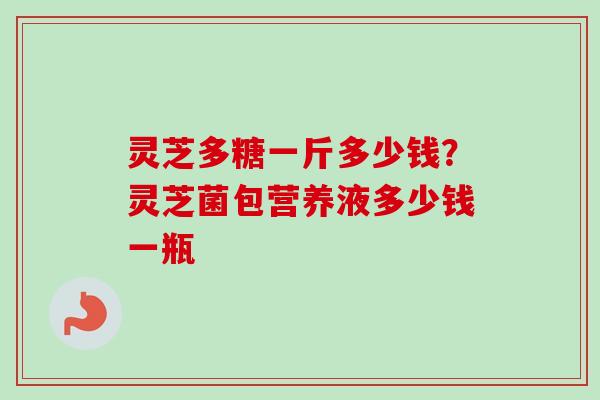 灵芝多糖一斤多少钱?灵芝菌包营养液多少钱一瓶-第1张图片-卓越灵芝孢子粉 灵芝多糖一斤多少钱?灵芝菌包营养液多少钱一瓶-第1张图片-卓越灵芝孢子粉