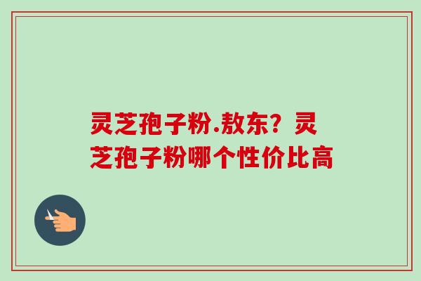 灵芝孢子粉.敖东？灵芝孢子粉哪个性价比高-第1张图片-卓越灵芝孢子粉