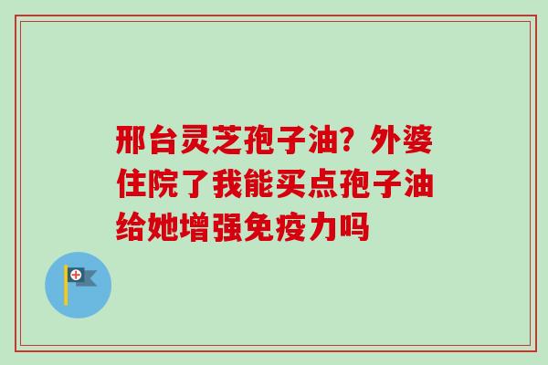 邢台灵芝孢子油?外婆住院了我能买点孢子油给她增强免疫力吗-第1张图片-卓越灵芝孢子粉 邢台灵芝孢子油?外婆住院了我能买点孢子油给她增强免疫力吗-第1张图片-卓越灵芝孢子粉