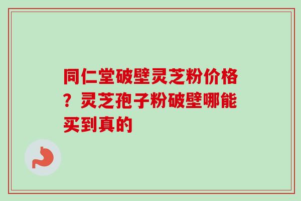 同仁堂破壁灵芝粉价格？灵芝孢子粉破壁哪能买到真的-第1张图片-卓越灵芝孢子粉