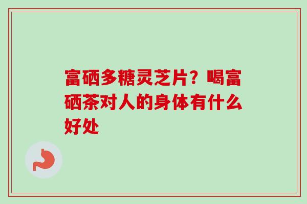 富硒多糖灵芝片?喝富硒茶对人的身体有什么好处-第1张图片-卓越灵芝孢子粉 富硒多糖灵芝片?喝富硒茶对人的身体有什么好处-第1张图片-卓越灵芝孢子粉