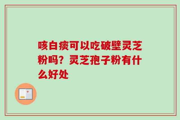 咳白痰可以吃破壁灵芝粉吗？灵芝孢子粉有什么好处-第1张图片-卓越灵芝孢子粉