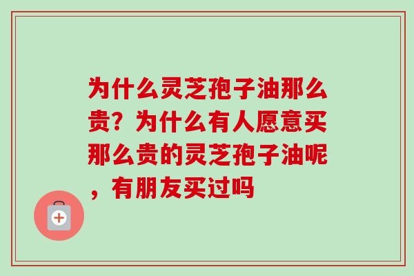 为什么灵芝孢子油那么贵？为什么有人愿意买那么贵的灵芝孢子油呢，有朋友买过吗-第1张图片-卓越灵芝孢子粉
