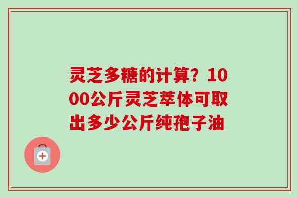 灵芝多糖的计算?1000公斤灵芝萃体可取出多少公斤纯孢子油-第1张图片-卓越灵芝孢子粉 灵芝多糖的计算?1000公斤灵芝萃体可取出多少公斤纯孢子油-第1张图片-卓越灵芝孢子粉