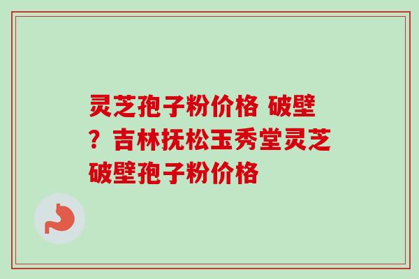 灵芝孢子粉价格 破壁？吉林抚松玉秀堂灵芝破壁孢子粉价格-第1张图片-卓越灵芝孢子粉