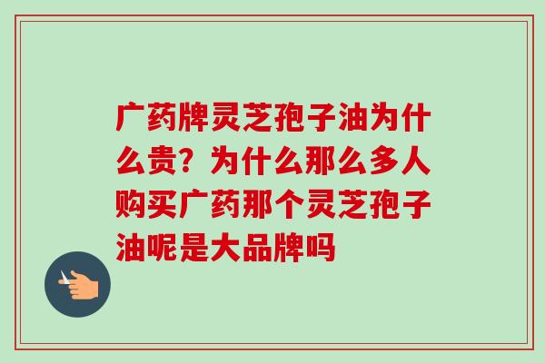 广药牌灵芝孢子油为什么贵？为什么那么多人购买广药那个灵芝孢子油呢是大品牌吗-第1张图片-卓越灵芝孢子粉