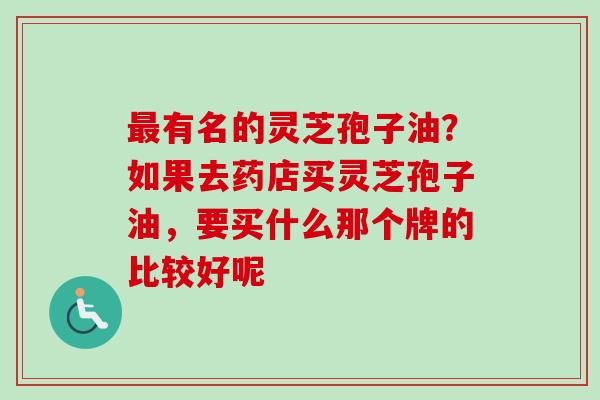 最有名的灵芝孢子油？如果去药店买灵芝孢子油，要买什么那个牌的比较好呢-第1张图片-卓越灵芝孢子粉