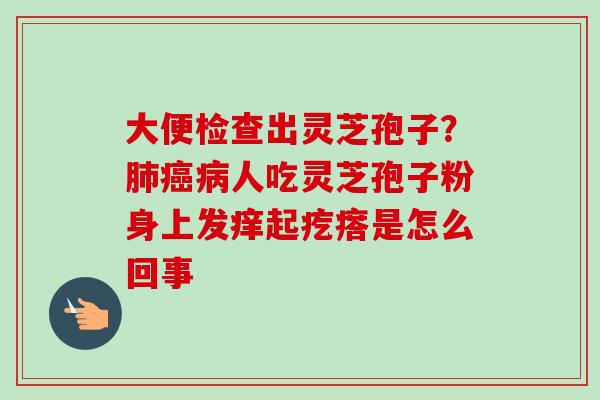 大便检查出灵芝孢子?肺癌病人吃灵芝孢子粉身上发痒起疙瘩是怎么回事-第1张图片-卓越灵芝孢子粉 大便检查出灵芝孢子?肺癌病人吃灵芝孢子粉身上发痒起疙瘩是怎么回事-第1张图片-卓越灵芝孢子粉