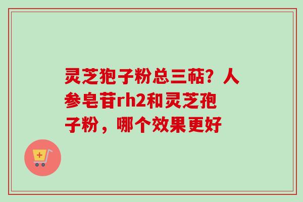 灵芝狍子粉总三萜?人参皂苷rh2和灵芝孢子粉,哪个效果更好-第1张图片-卓越灵芝孢子粉 灵芝狍子粉总三萜?人参皂苷rh2和灵芝孢子粉,哪个效果更好-第1张图片-卓越灵芝孢子粉