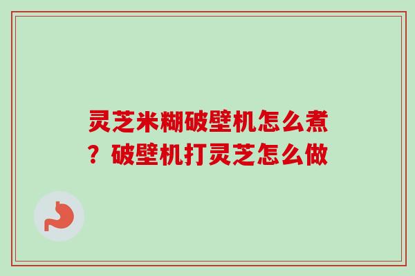 灵芝米糊破壁机怎么煮?破壁机打灵芝怎么做-第1张图片-卓越灵芝孢子粉 灵芝米糊破壁机怎么煮?破壁机打灵芝怎么做-第1张图片-卓越灵芝孢子粉