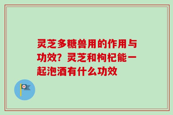灵芝多糖兽用的作用与功效?灵芝和枸杞能一起泡酒有什么功效-第1张图片-卓越灵芝孢子粉 灵芝多糖兽用的作用与功效?灵芝和枸杞能一起泡酒有什么功效-第1张图片-卓越灵芝孢子粉