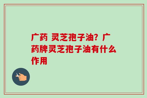 广药 灵芝孢子油?广药牌灵芝孢子油有什么作用-第1张图片-卓越灵芝孢子粉 广药 灵芝孢子油?广药牌灵芝孢子油有什么作用-第1张图片-卓越灵芝孢子粉