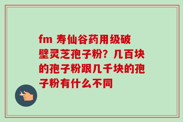 fm 寿仙谷药用级破壁灵芝孢子粉?几百块的孢子粉跟几千块的孢子粉有什么不同-第1张图片-卓越灵芝孢子粉 fm 寿仙谷药用级破壁灵芝孢子粉?几百块的孢子粉跟几千块的孢子粉有什么不同-第1张图片-卓越灵芝孢子粉
