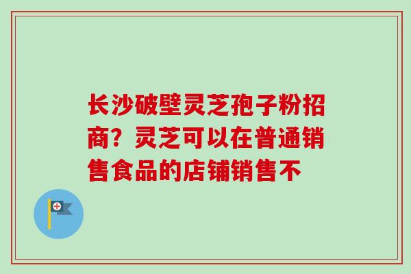 长沙破壁灵芝孢子粉招商？灵芝可以在普通销售食品的店铺销售不-第1张图片-卓越灵芝孢子粉