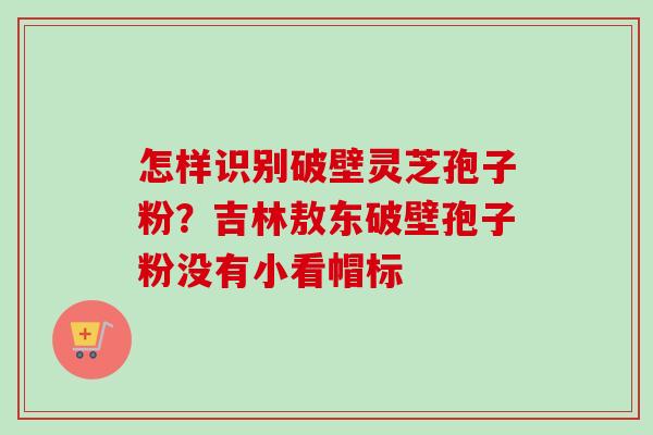 怎样识别破壁灵芝孢子粉?吉林敖东破壁孢子粉没有小看帽标-第1张图片-卓越灵芝孢子粉 怎样识别破壁灵芝孢子粉?吉林敖东破壁孢子粉没有小看帽标-第1张图片-卓越灵芝孢子粉