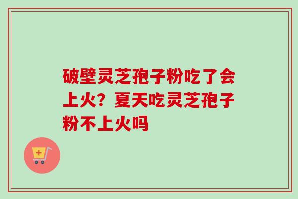 破壁灵芝孢子粉吃了会上火？夏天吃灵芝孢子粉不上火吗-第1张图片-卓越灵芝孢子粉