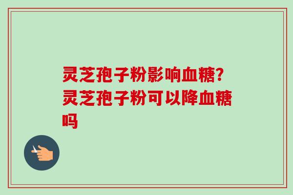 灵芝孢子粉影响血糖?灵芝孢子粉可以降血糖吗-第1张图片-卓越灵芝孢子粉 灵芝孢子粉影响血糖?灵芝孢子粉可以降血糖吗-第1张图片-卓越灵芝孢子粉